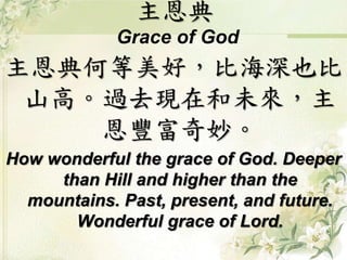 主恩典 
Grace of God 
主恩典何等美好，比海深也比 
山高。過去現在和未來，主 
恩豐富奇妙。 
How wonderful the grace of God. Deeper 
than Hill and higher than the 
mountains. Past, present, and future. 
Wonderful grace of Lord. 
 