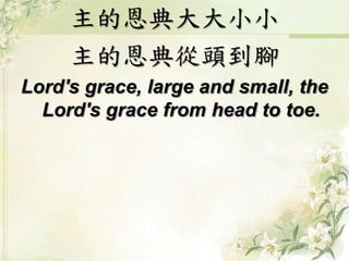 主的恩典大大小小 
主的恩典從頭到腳 
Lord's grace, large and small, the 
Lord's grace from head to toe. 
 