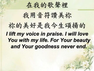 在我的歌聲裡 
我用音符讚美祢 
祢的美好是我今生頌揚的 
I lift my voice in praise. I will love 
You with my life. For Your beauty 
and Your goodness never end. 
 