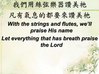 我們用絲弦樂器讚美祂 
凡有氣息的都要來讚美祂 
With the strings and flutes, we’ll 
praise His name 
Let everything that has breath praise 
the Lord 
 