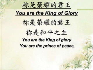 祢是榮耀的君王 
You are the King of Glory 
祢是榮耀的君王 
祢是和平之主 
You are the King of glory 
You are the prince of peace, 
 