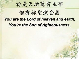 祢是天地萬有主宰 
惟有祢聖潔公義 
You are the Lord of heaven and earth, 
You’re the Son of righteousness. 
 