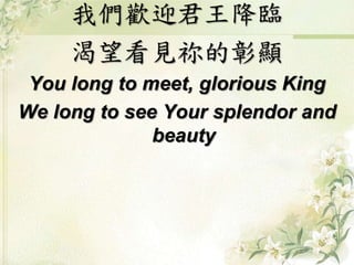 我們歡迎君王降臨 
渴望看見祢的彰顯 
You long to meet, glorious King 
We long to see Your splendor and 
beauty 
 