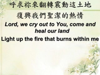 呼求祢來翻轉震動這土地 
復興我們聖潔的熱情 
Lord, we cry out to You, come and 
heal our land 
Light up the fire that burns within me 
 