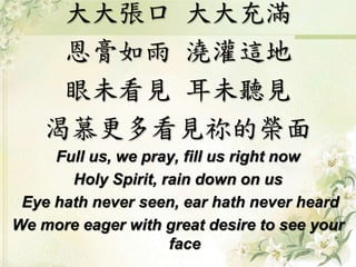 大大張口大大充滿 
恩膏如雨澆灌這地 
眼未看見耳未聽見 
渴慕更多看見祢的榮面 
Full us, we pray, fill us right now 
Holy Spirit, rain down on us 
Eye hath never seen, ear hath never heard 
We more eager with great desire to see your 
face 
 