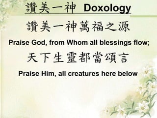 讚美一神Doxology 
讚美一神萬福之源 
Praise God, from Whom all blessings flow; 
天下生靈都當頌言 
Praise Him, all creatures here below 
 