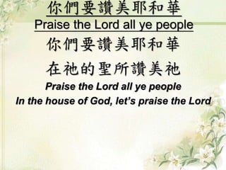 你們要讚美耶和華 
Praise the Lord all ye people 
你們要讚美耶和華 
在祂的聖所讚美祂 
Praise the Lord all ye people 
In the house of God, let’s praise the Lord 
 