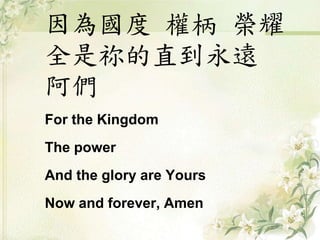 因為國度權柄榮耀 
全是祢的直到永遠 
阿們 
For the Kingdom 
The power 
And the glory are Yours 
Now and forever, Amen 
 