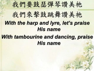 我們要鼓瑟彈琴讚美祂 
我們來擊鼓跳舞讚美祂 
With the harp and lyre, let’s praise 
His name 
With tambourine and dancing, praise 
His name 
 