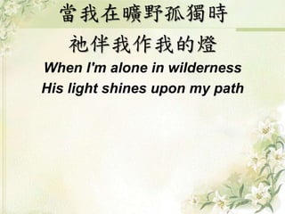 當我在曠野孤獨時 
祂伴我作我的燈 
When I'm alone in wilderness 
His light shines upon my path 
 