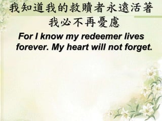 我知道我的救贖者永遠活著 
我必不再憂慮 
For I know my redeemer lives 
forever. My heart will not forget. 
 