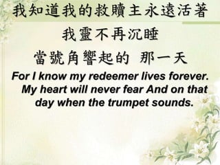 我知道我的救贖主永遠活著 
我靈不再沉睡 
當號角響起的那一天 
For I know my redeemer lives forever. 
My heart will never fear And on that 
day when the trumpet sounds. 
 