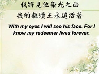我將見他榮光之面 
我的救贖主永遠活著 
With my eyes I will see his face. For I 
know my redeemer lives forever. 
 