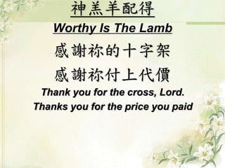 神羔羊配得 
Worthy Is The Lamb 
感謝祢的十字架 
感謝祢付上代價 
Thank you for the cross, Lord. 
Thanks you for the price you paid 
 