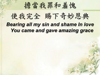 擔當我罪和羞愧 
使我完全賜下奇妙恩典 
Bearing all my sin and shame In love 
You came and gave amazing grace 
 