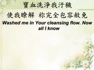 寶血洗淨我汙穢 
使我瞭解祢完全包容赦免 
Washed me in Your cleansing flow. Now 
all I know 
 
