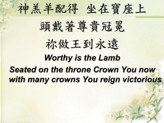 神羔羊配得坐在寶座上 
頭戴著尊貴冠冕 
祢做王到永遠 
Worthy is the Lamb 
Seated on the throne Crown You now 
with many crowns You reign victorious 
 