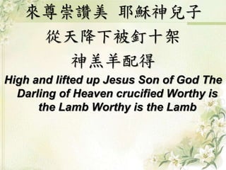來尊崇讚美耶穌神兒子 
從天降下被釘十架 
神羔羊配得 
High and lifted up Jesus Son of God The 
Darling of Heaven crucified Worthy is 
the Lamb Worthy is the Lamb 
 