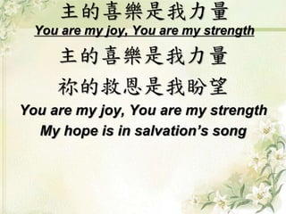 主的喜樂是我力量 
You are my joy, You are my strength 
主的喜樂是我力量 
祢的救恩是我盼望 
You are my joy, You are my strength 
My hope is in salvation’s song 
 