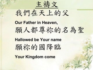 主禱文 
我們在天上的父 
Our Father in Heaven, 
願人都尊祢的名為聖 
Hallowed be Your name 
願祢的國降臨 
Your Kingdom come 
 
