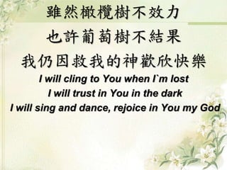 雖然橄欖樹不效力 
也許葡萄樹不結果 
我仍因救我的神歡欣快樂 
I will cling to You when I`m lost 
I will trust in You in the dark 
I will sing and dance, rejoice in You my God 
 