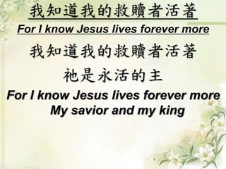 我知道我的救贖者活著 
For I know Jesus lives forever more 
我知道我的救贖者活著 
祂是永活的主 
For I know Jesus lives forever more 
My savior and my king 
 