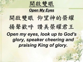 開啟雙眼 
Open My Eyes 
開啟雙眼仰望神的榮耀 
揚聲歡呼讚美榮耀君王 
Open my eyes, look up to God's 
glory, speaker cheering and 
praising King of glory. 
 