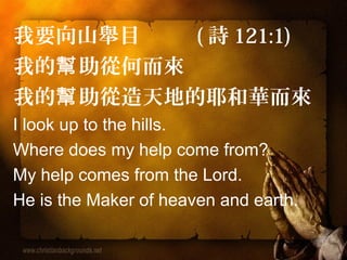 我要向山舉目 (詩121:1) 
我的幫助從何而來 
我的幫助從造天地的耶和華而來 
I look up to the hills. 
Where does my help come from? 
My help comes from the Lord. 
He is the Maker of heaven and earth. 
 