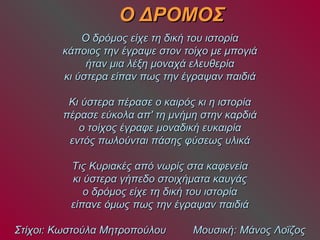 ΟΟ ΔΔΡΡΟΟΜΜΟΟΣΣ 
ΟΟ δδρρόόμμοοςς εείίχχεε ττηη δδιικκήή ττοουυ ιισσττοορρίίαα 
κκάάπποοιιοοςς ττηηνν έέγγρρααψψεε σσττοονν ττοοίίχχοο μμεε μμπποογγιιάά 
ήήτταανν μμιιαα λλέέξξηη μμοοννααχχάά εελλεευυθθεερρίίαα 
κκιι ύύσσττεερραα εείίππαανν ππωωςς ττηηνν έέγγρρααψψαανν ππααιιδδιιάά 
ΚΚιι ύύσσττεερραα ππέέρραασσεε οο κκααιιρρόόςς κκιι ηη ιισσττοορρίίαα 
ππέέρραασσεε εεύύκκοολλαα ααππ'' ττηη μμννήήμμηη σσττηηνν κκααρρδδιιάά 
οο ττοοίίχχοοςς έέγγρρααφφεε μμοοννααδδιικκήή εευυκκααιιρρίίαα 
εεννττόόςς ππωωλλοούύννττααιι ππάάσσηηςς φφύύσσεεωωςς υυλλιικκάά 
ΤΤιιςς ΚΚυυρριιαακκέέςς ααππόό ννωωρρίίςς σστταα κκααφφεεννεείίαα 
κκιι ύύσσττεερραα γγήήππεεδδοο σσττοοιιχχήήμμαατταα κκααυυγγάάςς 
οο δδρρόόμμοοςς εείίχχεε ττηη δδιικκήή ττοουυ ιισσττοορρίίαα 
εείίππααννεε όόμμωωςς ππωωςς ττηηνν έέγγρρααψψαανν ππααιιδδιιάά 
ΣΣττίίχχοοιι:: ΚΚωωσσττοούύλλαα ΜΜηηττρροοπποούύλλοουυ ΜΜοουυσσιικκήή:: ΜΜάάννοοςς ΛΛοοΐΐζζοοςς 
 