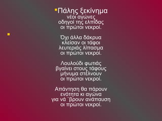  
Πάλης ξεκίνημα 
νέοι αγώνες 
οδηγοί της ελπίδας 
οι πρώτοι νεκροί. 
Όχι άλλα δάκρυα 
κλείσαν οι τάφοι 
λευτεριάς λίπασμα 
οι πρώτοι νεκροί. 
Λουλούδι φωτιάς 
βγαίνει στους τάφους 
μήνυμα στέλνουν 
οι πρώτοι νεκροί. 
Απάντηση θα πάρουν 
ενότητα κι αγώνα 
για νά `βρουν ανάπαυση 
οι πρώτοι νεκροί. 
 