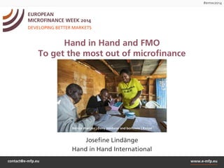 #emw2014 
EUROPEAN 
MICROFINANCE WEEK 2014 
DEVELOPING BETTER MARKETS 
Hand in Hand and FMO 
To get the most out of microfinance 
Batrice Wanjiku | Dairy producer and borrower | Kenya 
Josefine Lindänge 
Hand in Hand International 
contact@e-mfp.eu www.e-mfp.eu 
 