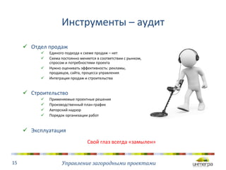 Инструменты 
– 
аудит 
ü Отдел 
продаж 
ü Единого 
подхода 
к 
схеме 
продаж 
– 
нет 
ü Схема 
постоянно 
меняется 
в 
соответствии 
с 
рынком, 
спросом 
и 
потребностями 
проекта 
ü Нужно 
оценивать 
эффективность: 
рекламы, 
продавцов, 
сайта, 
процесса 
управления 
ü Интеграция 
продаж 
и 
строительства 
ü Строительство 
ü Применяемые 
проектные 
решения 
ü Производственный 
план-­‐график 
ü Авторский 
надзор 
ü Порядок 
организации 
работ 
ü Эксплуатация 
Управление 
загородными 
проектами 
15 
Свой 
глаз 
всегда 
«замылен» 
 