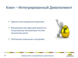 Ключ 
– 
Интегрированный 
Девелопмент 
Управление 
загородными 
проектами 
16 
ü Единая 
точка 
управления 
проектом 
ü Взаимосвязь 
всех 
функций 
проекта 
от 
концепции 
до 
эксплуатации 
на 
всем 
жизненном 
цикле 
ü Постоянное 
изменение 
и 
настройка 
 