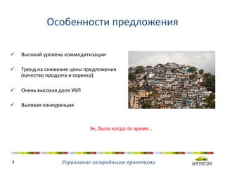 Особенности 
предложения 
ü Высокий 
уровень 
коммодитизации 
ü Тренд 
на 
снижение 
цены 
предложения 
(качество 
продукта 
и 
сервиса) 
ü Очень 
высокая 
доля 
УБП 
ü Высокая 
конкуренция 
Управление 
загородными 
проектами 
4 
Эх, 
было 
когда-­‐то 
время… 
 