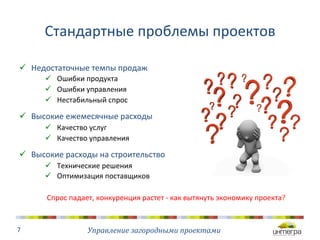 Стандартные 
проблемы 
проектов 
ü Недостаточные 
темпы 
продаж 
ü Ошибки 
продукта 
ü Ошибки 
управления 
ü Нестабильный 
спрос 
ü Высокие 
ежемесячные 
расходы 
ü Качество 
услуг 
ü Качество 
управления 
ü Высокие 
расходы 
на 
строительство 
ü Технические 
решения 
ü Оптимизация 
поставщиков 
Управление 
загородными 
проектами 
7 
Спрос 
падает, 
конкуренция 
растет 
-­‐ 
как 
вытянуть 
экономику 
проекта? 
 