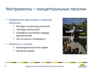 Инструменты 
– 
концептуальные 
поселки 
ü Продуманная 
архитектурно-­‐ 
сервисная 
Управление 
загородными 
проектами 
концепция 
ü Как 
будет 
устроен 
досуг 
жителей? 
ü Чем 
будут 
заняты 
дети? 
ü Специфика 
участков 
без 
подряда 
(документация) 
ü Как 
это 
сделать 
«занедорого» 
ü Покупаю 
то, 
что 
вижу 
ü Производственный 
план-­‐график 
ü Авторский 
надзор 
9 
 