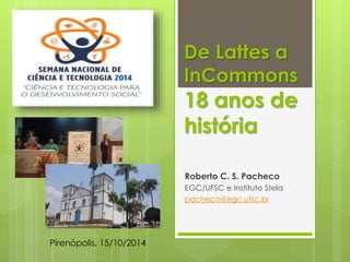 De Lattes a 
InCommons 
18 anos de 
história 
Roberto C. S. Pacheco 
EGC/UFSC e Instituto Stela 
pacheco@egc.ufsc.br 
Pirenópolis, 15/10/2014 
 