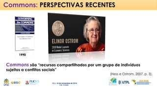 Commons: PERSPECTIVAS RECENTES 
Commons são “recursos compartilhados por um grupo de indivíduos 
sujeitos a conflitos sociais” 
(Hess e Ostrom, 2007, p. 3). 
1990 
 
