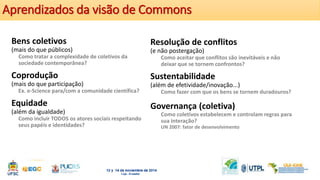 Aprendizados da visão de Commons 
Bens coletivos 
(mais do que públicos) 
Como tratar a complexidade de coletivos da 
sociedade contemporânea? 
Coprodução 
(mais do que participação) 
Ex. e-Science para/com a comunidade científica? 
Equidade 
(além da igualdade) 
Como incluir TODOS os atores sociais respeitando 
seus papéis e identidades? 
Resolução de conflitos 
(e não postergação) 
Como aceitar que conflitos são inevitáveis e não 
deixar que se tornem confrontos? 
Sustentabilidade 
(além de efetividade/inovação...) 
Como fazer com que os bens se tornem duradouros? 
Governança (coletiva) 
Como coletivos estabelecem e controlam regras para 
sua interação? 
UN 2007: fator de desenvolvimento 
 