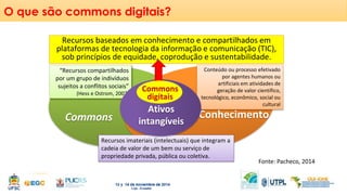O que são commons digitais? 
Recursos baseados em conhecimento e compartilhados em 
plataformas de tecnologia da informação e comunicação (TIC), 
sob princípios de equidade, coprodução e sustentabilidade. 
“Recursos compartilhados 
por um grupo de indivíduos 
sujeitos a conflitos sociais” 
(Hess e Ostrom, 2007) 
Conteúdo ou processo efetivado 
por agentes humanos ou 
artificiais em atividades de 
geração de valor científico, 
tecnológico, econômico, social ou 
cultural 
Commons 
digitais 
Conhecimento Ativos 
Commons intangíveis 
Recursos imateriais (intelectuais) que integram a 
cadeia de valor de um bem ou serviço de 
propriedade privada, pública ou coletiva. 
Fonte: Pacheco, 2014 
 