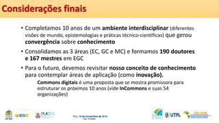 Considerações finais 
• Completamos 10 anos de um ambiente interdisciplinar (diferentes 
visões de mundo, epistemologias e práticas técnico-científicas) que gerou 
convergência sobre conhecimento 
• Consolidamos as 3 áreas (EC, GC e MC) e formamos 190 doutores 
e 167 mestres em EGC 
• Para o futuro, devemos revisitar nosso conceito de conhecimento 
para contemplar áreas de aplicação (como inovação). 
Commons digitais é uma proposta que se mostra promissora para 
estruturar os próximos 10 anos (vide InCommons e suas 54 
organizações) 
 
