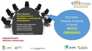 Mesa redonda 3: 
LOS DESAFIOS DE LA 
INGENIERÍA Y LA GESTIÓN DEL 
CONOCIMIENTO 
Presidente: Paulo Selig (UFSC) 
Francisco Fialho (UFSC) 
Gregorio Varvakis (UFSC) 
Roberto Pacheco (UFSC) 
Loja, Equador, 14/11/2014 
EGC/UFSC: 
Passado, Presente 
e Futuro 
MUITO 
OBRIGADO! 
ROBERTO PACHECO 
EGC/UFSC e Instituto Stela 
