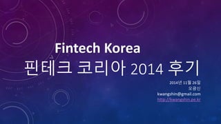 핀테크 코리아 2014 후기 
2014년 11월 26일 
Fintech Korea 
오광신 
kwangshin@gmail.com 
http://kwangshin.pe.kr 
 