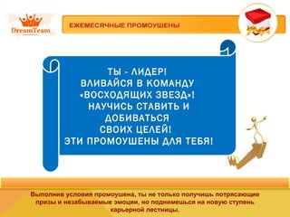 ТЫ - ЛИДЕР! 
ВЛИВАЙСЯ В КОМАНДУ 
«ВОСХОДЯЩИХ ЗВЕЗД»! 
НАУЧИСЬ СТАВИТЬ И 
ДОБИВАТЬСЯ 
СВОИХ ЦЕЛЕЙ! 
ЭТИ ПРОМОУШЕНЫ ДЛЯ ТЕБЯ! 
Выполнив условия промоушена, ты не только получишь потрясающие 
призы и незабываемые эмоции, но поднимешься на новую ступень 
карьерной лестницы. 
 