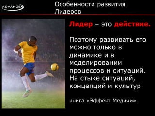 Особенности развития 
Лидеров 
Лидер – это действие. 
Поэтому развивать его 
можно только в 
динамике и в 
моделировании 
процессов и ситуаций. 
На стыке ситуаций, 
концепций и культур 
книга «Эффект Медичи». 
 