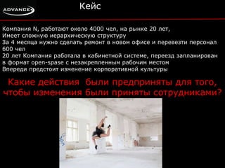 Кейс 
Компания N, работают около 4000 чел, на рынке 20 лет, 
Имеет сложную иерархическую структуру 
За 4 месяца нужно сделать ремонт в новом офисе и перевезти персонал 
600 чел 
20 лет Компания работала в кабинетной системе, переезд запланирован 
в формат open-spase с незакрепленным рабочим местом 
Впереди предстоит изменение корпоративной культуры 
Какие действия были предприняты для того, 
чтобы изменения были приняты сотрудниками? 
 