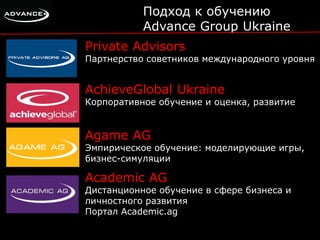 Подход к обучению 
Advance Group Ukraine 
Private Advisors 
Партнерство советников международного уровня 
AchieveGlobal Ukraine 
Корпоративное обучение и оценка, развитие 
Agame AG 
Эмпирическое обучение: моделирующие игры, 
бизнес-симуляции 
Academic AG 
Дистанционное обучение в сфере бизнеса и 
личностного развития 
Портал Academic.ag 
 