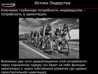 Истоки Лидерства 
Ключевая глубинная потребность индивидуума – 
потребность в ориентации. 
Возможны два пути удовлетворения этой потребности: 
через подчинение лидеру (он берет на себя функции 
навигатора) и через собственное развитие (до уровня 
самостоятельной навигации). 
 