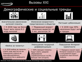 Вызовы XXI 
Демографические и социальные тренды 
Значительное увеличение 
жителей планеты 
 К 2030 году на Земле 
будут жить около 8.3 
млрд жителей 
Изменение возрастного 
представления в обществе 
 Медианный возраст 
населения вырастет на 
5 лет, достигнув 34 
Растущая урбанизация 
 К 2030 году 59% 
населения будут жить 
в городах 
«Война за таланты» 
 К 2030 война за таланты 
станет еще жестче из-за 
повышения спроса на 
квалифицированых 
специалистов и дефицита 
последних 
Уменьшение гендерной 
дифференциации 
 40% женщин планеты 
будут иметь среднее 
образование 
(приблизительно на 8% 
больше чем сегодня) 
Повышение Интернет 
грамотности 
 Передача знаний через 
Интернет возрастет в разы, 
а пользователи будут 
потреблять еще больше 
трафика 
Источник: Trends and perspectives for the next decade, Ronald Berger Strategy Consultants 
 