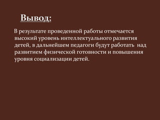В результате проведенной работы отмечается 
высокий уровень интеллектуального развития 
детей, в дальнейшем педагоги будут работать над 
развитием физической готовности и повышения 
уровня социализации детей. 
 